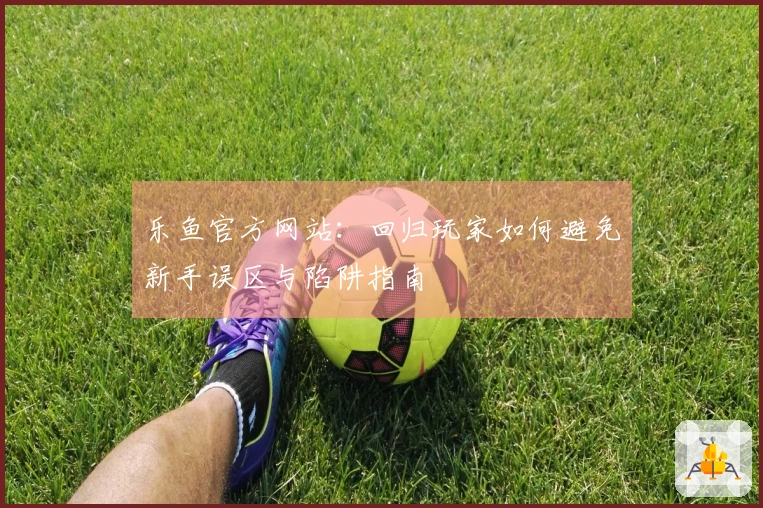 乐鱼官方网站：回归玩家如何避免新手误区与陷阱指南